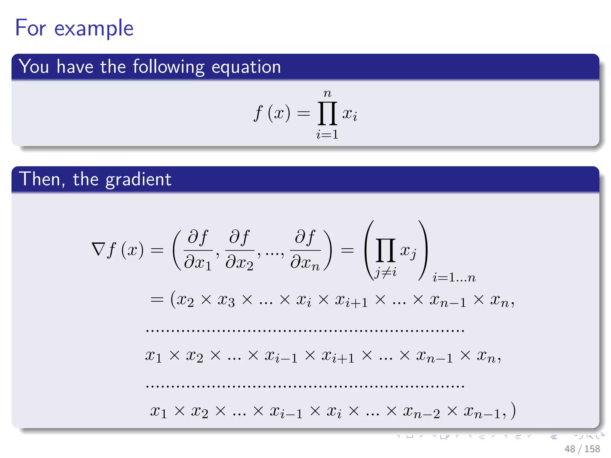 Images/cinvestav
For example
You have the following equation
f (x) =
n
i=1
xi
Then, the gradient
f (x) =
∂f
∂x1
,
∂f
∂x2
, ...,
∂f
∂xn
=


j=i
xj


i=1...n
= (x2 × x3 × ... × xi × xi+1 × ... × xn−1 × xn,
...............................................................
x1 × x2 × ... × xi−1 × xi+1 × ... × xn−1 × xn,
...............................................................
x1 × x2 × ... × xi−1 × xi × ... × xn−2 × xn−1, )
48 / 158
 