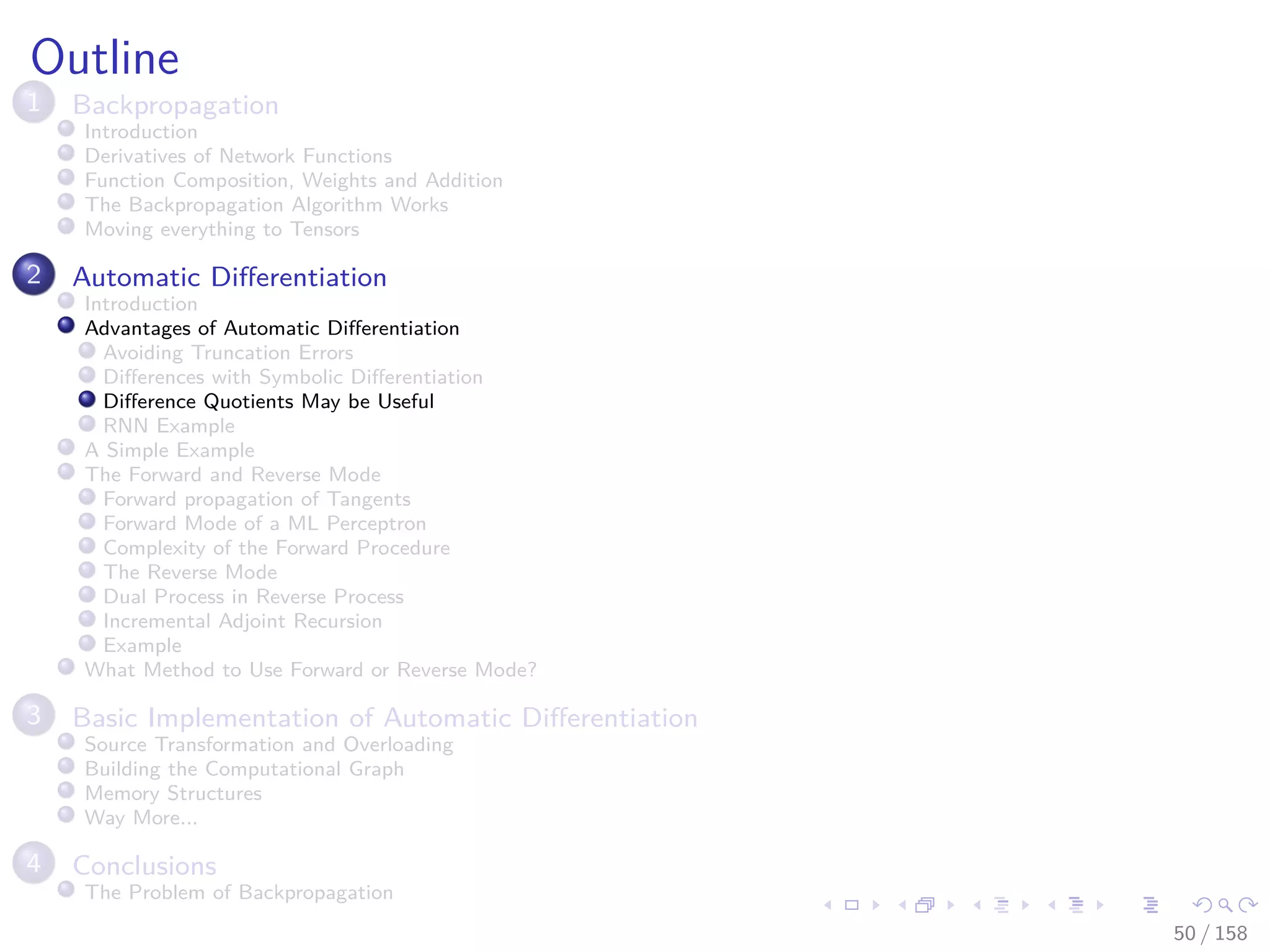 Images/cinvestav
Outline
1 Backpropagation
Introduction
Derivatives of Network Functions
Function Composition, Weights and Addition
The Backpropagation Algorithm Works
Moving everything to Tensors
2 Automatic Diﬀerentiation
Introduction
Advantages of Automatic Diﬀerentiation
Avoiding Truncation Errors
Diﬀerences with Symbolic Diﬀerentiation
Diﬀerence Quotients May be Useful
RNN Example
A Simple Example
The Forward and Reverse Mode
Forward propagation of Tangents
Forward Mode of a ML Perceptron
Complexity of the Forward Procedure
The Reverse Mode
Dual Process in Reverse Process
Incremental Adjoint Recursion
Example
What Method to Use Forward or Reverse Mode?
3 Basic Implementation of Automatic Diﬀerentiation
Source Transformation and Overloading
Building the Computational Graph
Memory Structures
Way More...
4 Conclusions
The Problem of Backpropagation
50 / 158
 