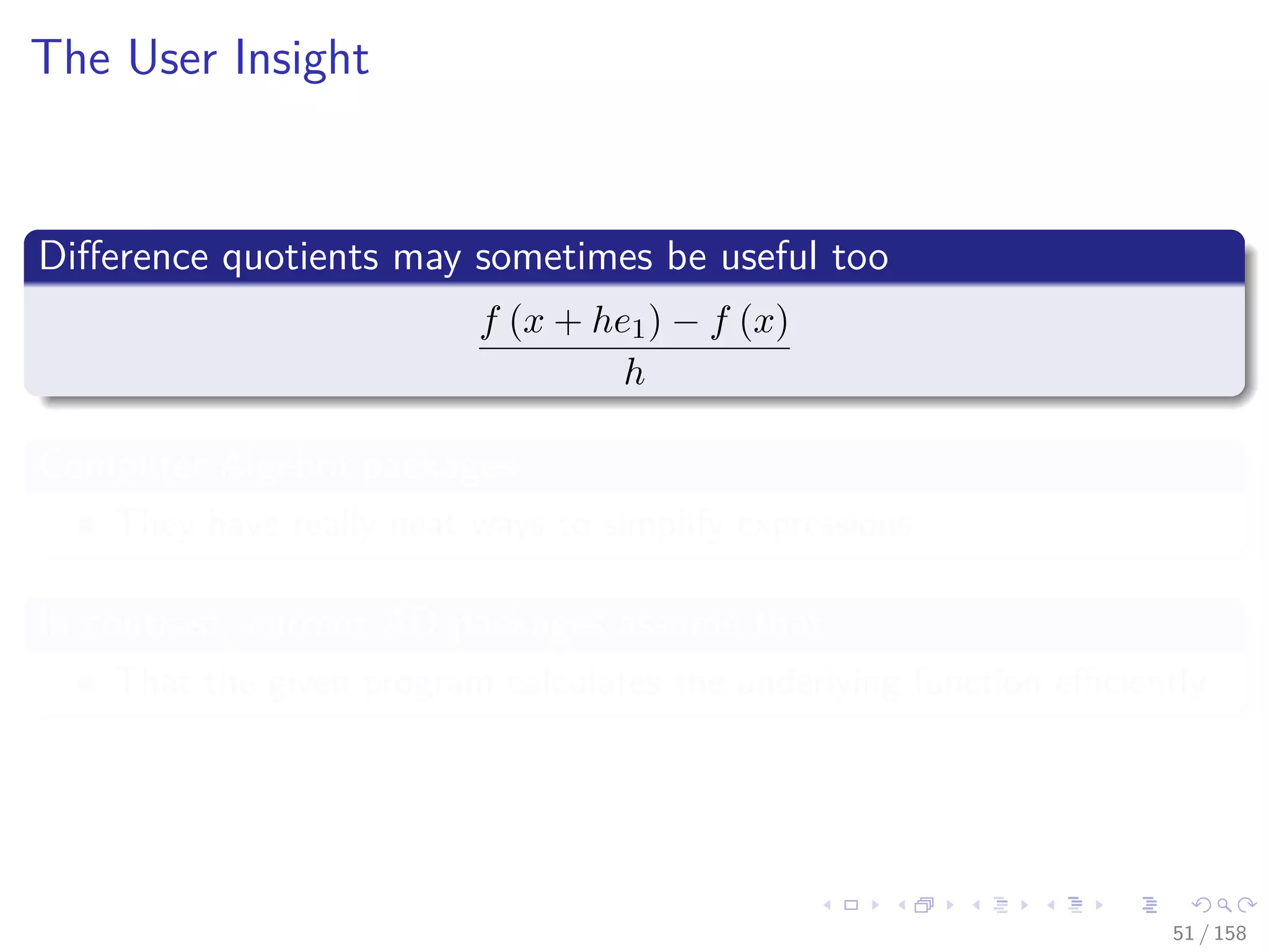 Images/cinvestav
The User Insight
Diﬀerence quotients may sometimes be useful too
f (x + he1) − f (x)
h
Computer Algebra packages
They have really neat ways to simplify expressions.
In contrast, current AD packages assume that
That the given program calculates the underlying function eﬃciently
51 / 158
 