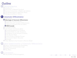 Images/cinvestav
Outline
1 Backpropagation
Introduction
Derivatives of Network Functions
Function Composition, Weights and Addition
The Backpropagation Algorithm Works
Moving everything to Tensors
2 Automatic Diﬀerentiation
Introduction
Advantages of Automatic Diﬀerentiation
Avoiding Truncation Errors
Diﬀerences with Symbolic Diﬀerentiation
Diﬀerence Quotients May be Useful
RNN Example
A Simple Example
The Forward and Reverse Mode
Forward propagation of Tangents
Forward Mode of a ML Perceptron
Complexity of the Forward Procedure
The Reverse Mode
Dual Process in Reverse Process
Incremental Adjoint Recursion
Example
What Method to Use Forward or Reverse Mode?
3 Basic Implementation of Automatic Diﬀerentiation
Source Transformation and Overloading
Building the Computational Graph
Memory Structures
Way More...
4 Conclusions
The Problem of Backpropagation
53 / 158
 