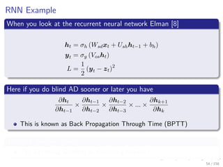 Images/cinvestav
RNN Example
When you look at the recurrent neural network Elman [8]
ht = σh (Wsdxt + Ushht−1 + bh)
yt = σy (Vosht)
L =
1
2
(yt − zt)2
Here if you do blind AD sooner or later you have
∂ht
∂ht−1
×
∂ht−1
∂ht−2
×
∂ht−2
∂ht−3
× ... ×
∂hk+1
∂hk
This is known as Back Propagation Through Time (BPTT)
This is a problem given
The Vanishing Gradient or Exploding Gradient
54 / 158
 