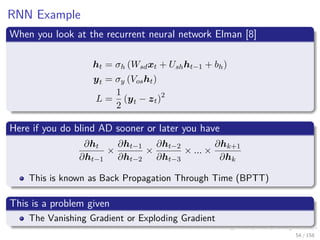 Images/cinvestav
RNN Example
When you look at the recurrent neural network Elman [8]
ht = σh (Wsdxt + Ushht−1 + bh)
yt = σy (Vosht)
L =
1
2
(yt − zt)2
Here if you do blind AD sooner or later you have
∂ht
∂ht−1
×
∂ht−1
∂ht−2
×
∂ht−2
∂ht−3
× ... ×
∂hk+1
∂hk
This is known as Back Propagation Through Time (BPTT)
This is a problem given
The Vanishing Gradient or Exploding Gradient
54 / 158
 