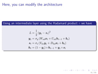 Images/cinvestav
Here, you can modify the architecture
Using an intermediate layer using the Hadamard product ◦ we have
L =
1
2
(yt − zt)2
yt = σy (Wodxt + Uohht−1 + bo)
st = σs (Vhoyt + Dhdxt + bh)
ht = (1 − yt) ◦ ht−1 + yt ◦ st
55 / 158
 