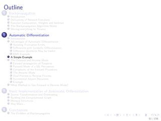 Images/cinvestav
Outline
1 Backpropagation
Introduction
Derivatives of Network Functions
Function Composition, Weights and Addition
The Backpropagation Algorithm Works
Moving everything to Tensors
2 Automatic Diﬀerentiation
Introduction
Advantages of Automatic Diﬀerentiation
Avoiding Truncation Errors
Diﬀerences with Symbolic Diﬀerentiation
Diﬀerence Quotients May be Useful
RNN Example
A Simple Example
The Forward and Reverse Mode
Forward propagation of Tangents
Forward Mode of a ML Perceptron
Complexity of the Forward Procedure
The Reverse Mode
Dual Process in Reverse Process
Incremental Adjoint Recursion
Example
What Method to Use Forward or Reverse Mode?
3 Basic Implementation of Automatic Diﬀerentiation
Source Transformation and Overloading
Building the Computational Graph
Memory Structures
Way More...
4 Conclusions
The Problem of Backpropagation
61 / 158
 