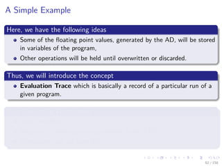 Images/cinvestav
A Simple Example
Here, we have the following ideas
Some of the ﬂoating point values, generated by the AD, will be stored
in variables of the program,
Other operations will be held until overwritten or discarded.
Thus, we will introduce the concept
Evaluation Trace which is basically a record of a particular run of a
given program.
This Evaluation Trace stores
Input variables,
Sequence of ﬂoating point generated by the CPU
Operations that are used for it
62 / 158
 