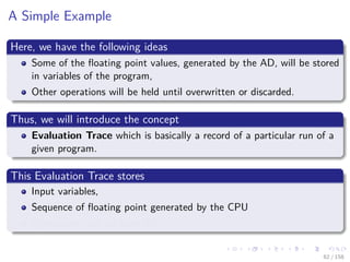 Images/cinvestav
A Simple Example
Here, we have the following ideas
Some of the ﬂoating point values, generated by the AD, will be stored
in variables of the program,
Other operations will be held until overwritten or discarded.
Thus, we will introduce the concept
Evaluation Trace which is basically a record of a particular run of a
given program.
This Evaluation Trace stores
Input variables,
Sequence of ﬂoating point generated by the CPU
Operations that are used for it
62 / 158
 
