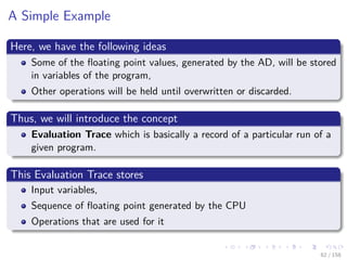 Images/cinvestav
A Simple Example
Here, we have the following ideas
Some of the ﬂoating point values, generated by the AD, will be stored
in variables of the program,
Other operations will be held until overwritten or discarded.
Thus, we will introduce the concept
Evaluation Trace which is basically a record of a particular run of a
given program.
This Evaluation Trace stores
Input variables,
Sequence of ﬂoating point generated by the CPU
Operations that are used for it
62 / 158
 