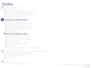 Images/cinvestav
Outline
1 Backpropagation
Introduction
Derivatives of Network Functions
Function Composition, Weights and Addition
The Backpropagation Algorithm Works
Moving everything to Tensors
2 Automatic Diﬀerentiation
Introduction
Advantages of Automatic Diﬀerentiation
Avoiding Truncation Errors
Diﬀerences with Symbolic Diﬀerentiation
Diﬀerence Quotients May be Useful
RNN Example
A Simple Example
The Forward and Reverse Mode
Forward propagation of Tangents
Forward Mode of a ML Perceptron
Complexity of the Forward Procedure
The Reverse Mode
Dual Process in Reverse Process
Incremental Adjoint Recursion
Example
What Method to Use Forward or Reverse Mode?
3 Basic Implementation of Automatic Diﬀerentiation
Source Transformation and Overloading
Building the Computational Graph
Memory Structures
Way More...
4 Conclusions
The Problem of Backpropagation
67 / 158
 