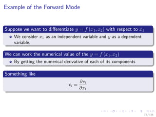 Images/cinvestav
Example of the Forward Mode
Suppose we want to diﬀerentiate y = f (x1, x2) with respect to x1
We consider x1 as an independent variable and y as a dependent
variable.
We can work the numerical value of the y = f (x1, x2)
By getting the numerical derivative of each of its components
Something like
˙vi =
∂vi
∂x1
72 / 158
 