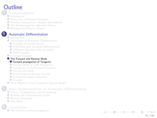 Images/cinvestav
Outline
1 Backpropagation
Introduction
Derivatives of Network Functions
Function Composition, Weights and Addition
The Backpropagation Algorithm Works
Moving everything to Tensors
2 Automatic Diﬀerentiation
Introduction
Advantages of Automatic Diﬀerentiation
Avoiding Truncation Errors
Diﬀerences with Symbolic Diﬀerentiation
Diﬀerence Quotients May be Useful
RNN Example
A Simple Example
The Forward and Reverse Mode
Forward propagation of Tangents
Forward Mode of a ML Perceptron
Complexity of the Forward Procedure
The Reverse Mode
Dual Process in Reverse Process
Incremental Adjoint Recursion
Example
What Method to Use Forward or Reverse Mode?
3 Basic Implementation of Automatic Diﬀerentiation
Source Transformation and Overloading
Building the Computational Graph
Memory Structures
Way More...
4 Conclusions
The Problem of Backpropagation
76 / 158
 