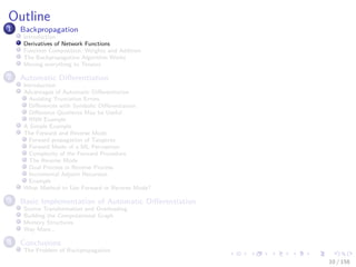 Images/cinvestav
Outline
1 Backpropagation
Introduction
Derivatives of Network Functions
Function Composition, Weights and Addition
The Backpropagation Algorithm Works
Moving everything to Tensors
2 Automatic Diﬀerentiation
Introduction
Advantages of Automatic Diﬀerentiation
Avoiding Truncation Errors
Diﬀerences with Symbolic Diﬀerentiation
Diﬀerence Quotients May be Useful
RNN Example
A Simple Example
The Forward and Reverse Mode
Forward propagation of Tangents
Forward Mode of a ML Perceptron
Complexity of the Forward Procedure
The Reverse Mode
Dual Process in Reverse Process
Incremental Adjoint Recursion
Example
What Method to Use Forward or Reverse Mode?
3 Basic Implementation of Automatic Diﬀerentiation
Source Transformation and Overloading
Building the Computational Graph
Memory Structures
Way More...
4 Conclusions
The Problem of Backpropagation
10 / 158
 