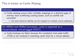 Images/cinvestav
This is known as Cache Aliasing
Deﬁnition
Cache aliasing occurs when multiple mappings to a physical page of
memory have conﬂicting caching states, such as cached and
uncached.
the same physical address can be mapped to multiple virtual addresses.
On ARMv4 and ARMv5 processors, cache is organized as a
virtual-indexed, virtual-tagged (VIVT)
Cache lookups are faster because the translation look-aside buﬀer
(TLB) is not involved in matching cache lines for a virtual address.
However
This caching method does require more frequent cache ﬂushing
because of cache aliasing.
86 / 158
 
