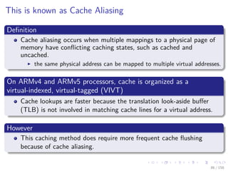 Images/cinvestav
This is known as Cache Aliasing
Deﬁnition
Cache aliasing occurs when multiple mappings to a physical page of
memory have conﬂicting caching states, such as cached and
uncached.
the same physical address can be mapped to multiple virtual addresses.
On ARMv4 and ARMv5 processors, cache is organized as a
virtual-indexed, virtual-tagged (VIVT)
Cache lookups are faster because the translation look-aside buﬀer
(TLB) is not involved in matching cache lines for a virtual address.
However
This caching method does require more frequent cache ﬂushing
because of cache aliasing.
86 / 158
 