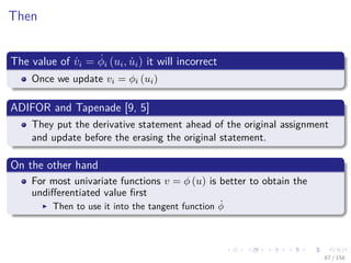 Images/cinvestav
Then
The value of ˙vi = ˙φi (ui, ˙ui) it will incorrect
Once we update vi = φi (ui)
ADIFOR and Tapenade [9, 5]
They put the derivative statement ahead of the original assignment
and update before the erasing the original statement.
On the other hand
For most univariate functions v = φ (u) is better to obtain the
undiﬀerentiated value ﬁrst
Then to use it into the tangent function ˙φ
87 / 158
 