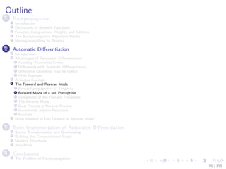 Images/cinvestav
Outline
1 Backpropagation
Introduction
Derivatives of Network Functions
Function Composition, Weights and Addition
The Backpropagation Algorithm Works
Moving everything to Tensors
2 Automatic Diﬀerentiation
Introduction
Advantages of Automatic Diﬀerentiation
Avoiding Truncation Errors
Diﬀerences with Symbolic Diﬀerentiation
Diﬀerence Quotients May be Useful
RNN Example
A Simple Example
The Forward and Reverse Mode
Forward propagation of Tangents
Forward Mode of a ML Perceptron
Complexity of the Forward Procedure
The Reverse Mode
Dual Process in Reverse Process
Incremental Adjoint Recursion
Example
What Method to Use Forward or Reverse Mode?
3 Basic Implementation of Automatic Diﬀerentiation
Source Transformation and Overloading
Building the Computational Graph
Memory Structures
Way More...
4 Conclusions
The Problem of Backpropagation
90 / 158
 