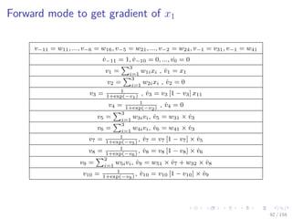 Images/cinvestav
Forward mode to get gradient of x1
v−11 = w11, ..., v−6 = w16, v−5 = w21, ..., v−2 = w24, v−1 = v31, v−1 = w41
˙v−11 = 1, ˙v−10 = 0, ..., ˙v0 = 0
v1 =
3
i=1
w1ixi , ˙v1 = x1
v2 =
3
i=1
w2ixi , ˙v2 = 0
v3 = 1
1+exp(−v1)
, ˙v3 = v3 [1 − v3] x11
v4 = 1
1+exp(−v2)
, ˙v4 = 0
v5 =
3
i=1
w3ivi, ˙v5 = w31 × ˙v3
v6 =
3
i=1
w4ivi, ˙v6 = w41 × ˙v3
v7 = 1
1+exp(−v5)
, ˙v7 = v7 [1 − v7] × ˙v5
v8 = 1
1+exp(−v6)
, ˙v8 = v8 [1 − v8] × ˙v6
v9 =
2
i=1
w5ivi, ˙v9 = w51 × ˙v7 + w32 × ˙v8
v10 = 1
1+exp(−v9)
, ˙v10 = v10 [1 − v10] × ˙v9
92 / 158
 