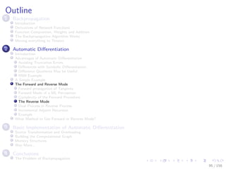 Images/cinvestav
Outline
1 Backpropagation
Introduction
Derivatives of Network Functions
Function Composition, Weights and Addition
The Backpropagation Algorithm Works
Moving everything to Tensors
2 Automatic Diﬀerentiation
Introduction
Advantages of Automatic Diﬀerentiation
Avoiding Truncation Errors
Diﬀerences with Symbolic Diﬀerentiation
Diﬀerence Quotients May be Useful
RNN Example
A Simple Example
The Forward and Reverse Mode
Forward propagation of Tangents
Forward Mode of a ML Perceptron
Complexity of the Forward Procedure
The Reverse Mode
Dual Process in Reverse Process
Incremental Adjoint Recursion
Example
What Method to Use Forward or Reverse Mode?
3 Basic Implementation of Automatic Diﬀerentiation
Source Transformation and Overloading
Building the Computational Graph
Memory Structures
Way More...
4 Conclusions
The Problem of Backpropagation
95 / 158
 