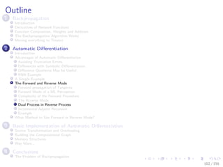 Images/cinvestav
Outline
1 Backpropagation
Introduction
Derivatives of Network Functions
Function Composition, Weights and Addition
The Backpropagation Algorithm Works
Moving everything to Tensors
2 Automatic Diﬀerentiation
Introduction
Advantages of Automatic Diﬀerentiation
Avoiding Truncation Errors
Diﬀerences with Symbolic Diﬀerentiation
Diﬀerence Quotients May be Useful
RNN Example
A Simple Example
The Forward and Reverse Mode
Forward propagation of Tangents
Forward Mode of a ML Perceptron
Complexity of the Forward Procedure
The Reverse Mode
Dual Process in Reverse Process
Incremental Adjoint Recursion
Example
What Method to Use Forward or Reverse Mode?
3 Basic Implementation of Automatic Diﬀerentiation
Source Transformation and Overloading
Building the Computational Graph
Memory Structures
Way More...
4 Conclusions
The Problem of Backpropagation
102 / 158
 