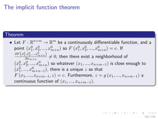 Images/cinvestav
The implicit function theorem
Theorem
Let F : Rn+m
→ Rm
be a continuously diﬀerentiable function, and a
point x0
1, x0
2, ..., x0
m+n so F x0
1, x0
2, ..., x0
m+n = c. If
∂F(x0
1,x0
2,...,x0
m+n)
∂xm+n
= 0, then there exist a neighborhood of
x0
1, x0
2, ..., x0
m+n so whatever (x1, ..., xn+m−1) is close enough to
x0
1, ..., x0
m+n−1 , there is a unique z so that
F (x1, ..., xn+m−1, z) = c. Furthermore, z = g (x1, ..., xn+m−1) a
continuous function of (x1, ..., xn+m−1).
104 / 158
 