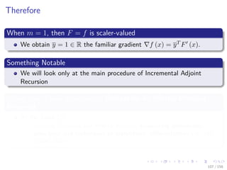 Images/cinvestav
Therefore
When m = 1, then F = f is scaler-valued
We obtain y = 1 ∈ R the familiar gradient f (x) = yT F (x).
Something Notable
We will look only at the main procedure of Incremental Adjoint
Recursion
Please take a look at section in Derivation by Matrix-Product
Reversal
At the book [7]
Andreas Griewank and Andrea Walther, Evaluating derivatives:
principles and techniques of algorithmic diﬀerentiation vol. 105,
(Siam, 2008).
107 / 158
 