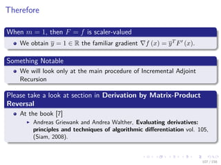 Images/cinvestav
Therefore
When m = 1, then F = f is scaler-valued
We obtain y = 1 ∈ R the familiar gradient f (x) = yT F (x).
Something Notable
We will look only at the main procedure of Incremental Adjoint
Recursion
Please take a look at section in Derivation by Matrix-Product
Reversal
At the book [7]
Andreas Griewank and Andrea Walther, Evaluating derivatives:
principles and techniques of algorithmic diﬀerentiation vol. 105,
(Siam, 2008).
107 / 158
 