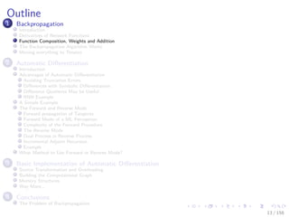 Images/cinvestav
Outline
1 Backpropagation
Introduction
Derivatives of Network Functions
Function Composition, Weights and Addition
The Backpropagation Algorithm Works
Moving everything to Tensors
2 Automatic Diﬀerentiation
Introduction
Advantages of Automatic Diﬀerentiation
Avoiding Truncation Errors
Diﬀerences with Symbolic Diﬀerentiation
Diﬀerence Quotients May be Useful
RNN Example
A Simple Example
The Forward and Reverse Mode
Forward propagation of Tangents
Forward Mode of a ML Perceptron
Complexity of the Forward Procedure
The Reverse Mode
Dual Process in Reverse Process
Incremental Adjoint Recursion
Example
What Method to Use Forward or Reverse Mode?
3 Basic Implementation of Automatic Diﬀerentiation
Source Transformation and Overloading
Building the Computational Graph
Memory Structures
Way More...
4 Conclusions
The Problem of Backpropagation
13 / 158
 