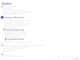 Images/cinvestav
Outline
1 Backpropagation
Introduction
Derivatives of Network Functions
Function Composition, Weights and Addition
The Backpropagation Algorithm Works
Moving everything to Tensors
2 Automatic Diﬀerentiation
Introduction
Advantages of Automatic Diﬀerentiation
Avoiding Truncation Errors
Diﬀerences with Symbolic Diﬀerentiation
Diﬀerence Quotients May be Useful
RNN Example
A Simple Example
The Forward and Reverse Mode
Forward propagation of Tangents
Forward Mode of a ML Perceptron
Complexity of the Forward Procedure
The Reverse Mode
Dual Process in Reverse Process
Incremental Adjoint Recursion
Example
What Method to Use Forward or Reverse Mode?
3 Basic Implementation of Automatic Diﬀerentiation
Source Transformation and Overloading
Building the Computational Graph
Memory Structures
Way More...
4 Conclusions
The Problem of Backpropagation
119 / 158
 