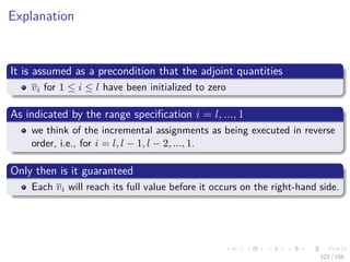 Images/cinvestav
Explanation
It is assumed as a precondition that the adjoint quantities
vi for 1 ≤ i ≤ l have been initialized to zero
As indicated by the range speciﬁcation i = l, ..., 1
we think of the incremental assignments as being executed in reverse
order, i.e., for i = l, l − 1, l − 2, ..., 1.
Only then is it guaranteed
Each vi will reach its full value before it occurs on the right-hand side.
122 / 158
 