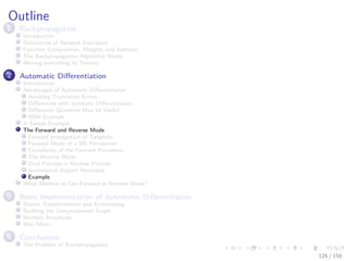 Images/cinvestav
Outline
1 Backpropagation
Introduction
Derivatives of Network Functions
Function Composition, Weights and Addition
The Backpropagation Algorithm Works
Moving everything to Tensors
2 Automatic Diﬀerentiation
Introduction
Advantages of Automatic Diﬀerentiation
Avoiding Truncation Errors
Diﬀerences with Symbolic Diﬀerentiation
Diﬀerence Quotients May be Useful
RNN Example
A Simple Example
The Forward and Reverse Mode
Forward propagation of Tangents
Forward Mode of a ML Perceptron
Complexity of the Forward Procedure
The Reverse Mode
Dual Process in Reverse Process
Incremental Adjoint Recursion
Example
What Method to Use Forward or Reverse Mode?
3 Basic Implementation of Automatic Diﬀerentiation
Source Transformation and Overloading
Building the Computational Graph
Memory Structures
Way More...
4 Conclusions
The Problem of Backpropagation
126 / 158
 
