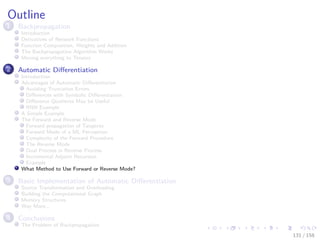 Images/cinvestav
Outline
1 Backpropagation
Introduction
Derivatives of Network Functions
Function Composition, Weights and Addition
The Backpropagation Algorithm Works
Moving everything to Tensors
2 Automatic Diﬀerentiation
Introduction
Advantages of Automatic Diﬀerentiation
Avoiding Truncation Errors
Diﬀerences with Symbolic Diﬀerentiation
Diﬀerence Quotients May be Useful
RNN Example
A Simple Example
The Forward and Reverse Mode
Forward propagation of Tangents
Forward Mode of a ML Perceptron
Complexity of the Forward Procedure
The Reverse Mode
Dual Process in Reverse Process
Incremental Adjoint Recursion
Example
What Method to Use Forward or Reverse Mode?
3 Basic Implementation of Automatic Diﬀerentiation
Source Transformation and Overloading
Building the Computational Graph
Memory Structures
Way More...
4 Conclusions
The Problem of Backpropagation
131 / 158
 