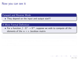 Images/cinvestav
Now you can see it
Forward and Reverse Mode
They depend on the input and output size!!!
A More Formal Deﬁnition
For a function f : Rn → Rm, suppose we wish to compute all the
elements of the m × n Jacobian matrix
Ignoring the overhead of building the expression graph
Under this situation Reverse Mode requires m sweeps performs better
when n > m.
135 / 158
 