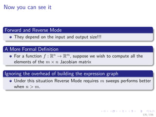 Images/cinvestav
Now you can see it
Forward and Reverse Mode
They depend on the input and output size!!!
A More Formal Deﬁnition
For a function f : Rn → Rm, suppose we wish to compute all the
elements of the m × n Jacobian matrix
Ignoring the overhead of building the expression graph
Under this situation Reverse Mode requires m sweeps performs better
when n > m.
135 / 158
 