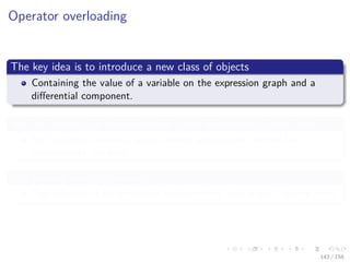 Images/cinvestav
Operator overloading
The key idea is to introduce a new class of objects
Containing the value of a variable on the expression graph and a
diﬀerential component.
Not all variables on the expression graph will belong to this class
But the root variables, which require sensitivities, and all the
intermediate variables.
In a forward mode framework
The diﬀerential component is the derivative with respect to one input.
143 / 158
 