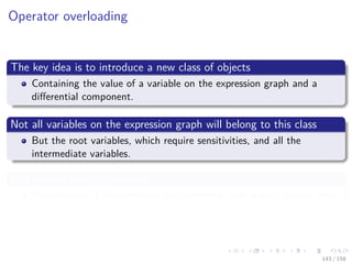 Images/cinvestav
Operator overloading
The key idea is to introduce a new class of objects
Containing the value of a variable on the expression graph and a
diﬀerential component.
Not all variables on the expression graph will belong to this class
But the root variables, which require sensitivities, and all the
intermediate variables.
In a forward mode framework
The diﬀerential component is the derivative with respect to one input.
143 / 158
 