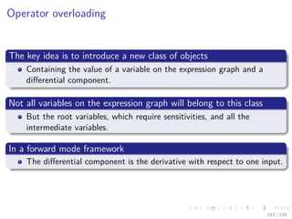 Images/cinvestav
Operator overloading
The key idea is to introduce a new class of objects
Containing the value of a variable on the expression graph and a
diﬀerential component.
Not all variables on the expression graph will belong to this class
But the root variables, which require sensitivities, and all the
intermediate variables.
In a forward mode framework
The diﬀerential component is the derivative with respect to one input.
143 / 158
 