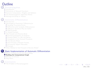 Images/cinvestav
Outline
1 Backpropagation
Introduction
Derivatives of Network Functions
Function Composition, Weights and Addition
The Backpropagation Algorithm Works
Moving everything to Tensors
2 Automatic Diﬀerentiation
Introduction
Advantages of Automatic Diﬀerentiation
Avoiding Truncation Errors
Diﬀerences with Symbolic Diﬀerentiation
Diﬀerence Quotients May be Useful
RNN Example
A Simple Example
The Forward and Reverse Mode
Forward propagation of Tangents
Forward Mode of a ML Perceptron
Complexity of the Forward Procedure
The Reverse Mode
Dual Process in Reverse Process
Incremental Adjoint Recursion
Example
What Method to Use Forward or Reverse Mode?
3 Basic Implementation of Automatic Diﬀerentiation
Source Transformation and Overloading
Building the Computational Graph
Memory Structures
Way More...
4 Conclusions
The Problem of Backpropagation
146 / 158
 