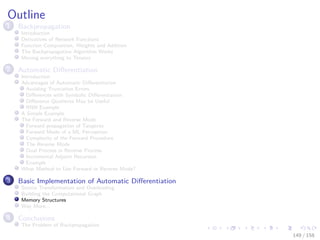 Images/cinvestav
Outline
1 Backpropagation
Introduction
Derivatives of Network Functions
Function Composition, Weights and Addition
The Backpropagation Algorithm Works
Moving everything to Tensors
2 Automatic Diﬀerentiation
Introduction
Advantages of Automatic Diﬀerentiation
Avoiding Truncation Errors
Diﬀerences with Symbolic Diﬀerentiation
Diﬀerence Quotients May be Useful
RNN Example
A Simple Example
The Forward and Reverse Mode
Forward propagation of Tangents
Forward Mode of a ML Perceptron
Complexity of the Forward Procedure
The Reverse Mode
Dual Process in Reverse Process
Incremental Adjoint Recursion
Example
What Method to Use Forward or Reverse Mode?
3 Basic Implementation of Automatic Diﬀerentiation
Source Transformation and Overloading
Building the Computational Graph
Memory Structures
Way More...
4 Conclusions
The Problem of Backpropagation
149 / 158
 