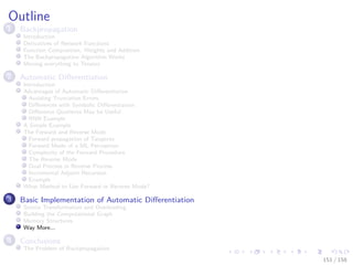 Images/cinvestav
Outline
1 Backpropagation
Introduction
Derivatives of Network Functions
Function Composition, Weights and Addition
The Backpropagation Algorithm Works
Moving everything to Tensors
2 Automatic Diﬀerentiation
Introduction
Advantages of Automatic Diﬀerentiation
Avoiding Truncation Errors
Diﬀerences with Symbolic Diﬀerentiation
Diﬀerence Quotients May be Useful
RNN Example
A Simple Example
The Forward and Reverse Mode
Forward propagation of Tangents
Forward Mode of a ML Perceptron
Complexity of the Forward Procedure
The Reverse Mode
Dual Process in Reverse Process
Incremental Adjoint Recursion
Example
What Method to Use Forward or Reverse Mode?
3 Basic Implementation of Automatic Diﬀerentiation
Source Transformation and Overloading
Building the Computational Graph
Memory Structures
Way More...
4 Conclusions
The Problem of Backpropagation
151 / 158
 
