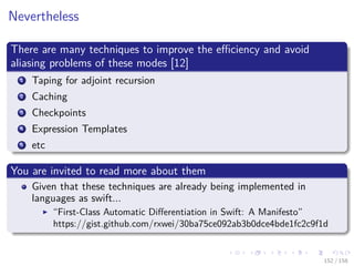 Images/cinvestav
Nevertheless
There are many techniques to improve the eﬃciency and avoid
aliasing problems of these modes [12]
1 Taping for adjoint recursion
2 Caching
3 Checkpoints
4 Expression Templates
5 etc
You are invited to read more about them
Given that these techniques are already being implemented in
languages as swift...
“First-Class Automatic Diﬀerentiation in Swift: A Manifesto”
https://gist.github.com/rxwei/30ba75ce092ab3b0dce4bde1fc2c9f1d
152 / 158
 