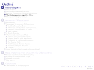 Images/cinvestav
Outline
1 Backpropagation
Introduction
Derivatives of Network Functions
Function Composition, Weights and Addition
The Backpropagation Algorithm Works
Moving everything to Tensors
2 Automatic Diﬀerentiation
Introduction
Advantages of Automatic Diﬀerentiation
Avoiding Truncation Errors
Diﬀerences with Symbolic Diﬀerentiation
Diﬀerence Quotients May be Useful
RNN Example
A Simple Example
The Forward and Reverse Mode
Forward propagation of Tangents
Forward Mode of a ML Perceptron
Complexity of the Forward Procedure
The Reverse Mode
Dual Process in Reverse Process
Incremental Adjoint Recursion
Example
What Method to Use Forward or Reverse Mode?
3 Basic Implementation of Automatic Diﬀerentiation
Source Transformation and Overloading
Building the Computational Graph
Memory Structures
Way More...
4 Conclusions
The Problem of Backpropagation
19 / 158
 
