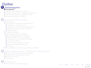 Images/cinvestav
Outline
1 Backpropagation
Introduction
Derivatives of Network Functions
Function Composition, Weights and Addition
The Backpropagation Algorithm Works
Moving everything to Tensors
2 Automatic Diﬀerentiation
Introduction
Advantages of Automatic Diﬀerentiation
Avoiding Truncation Errors
Diﬀerences with Symbolic Diﬀerentiation
Diﬀerence Quotients May be Useful
RNN Example
A Simple Example
The Forward and Reverse Mode
Forward propagation of Tangents
Forward Mode of a ML Perceptron
Complexity of the Forward Procedure
The Reverse Mode
Dual Process in Reverse Process
Incremental Adjoint Recursion
Example
What Method to Use Forward or Reverse Mode?
3 Basic Implementation of Automatic Diﬀerentiation
Source Transformation and Overloading
Building the Computational Graph
Memory Structures
Way More...
4 Conclusions
The Problem of Backpropagation
3 / 158
 