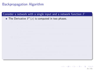 Images/cinvestav
Backpropagation Algorithm
Consider a network with a single input and a network function F
The Derivative F (x) is computed in two phases.
1 Feed-forward:
The input x is fed into the network.
The primitive functions at the nodes and their derivatives are evaluated
at each node.
The derivatives are stored at the left side of the node.
2 Backpropagation:
The constant 1 is fed into the output unit and the network is run
backwards.
Incoming information to a node is added and the result is multiplied by
the value stored in the left part of the unit.
The result is transmitted to the left of the unit.
The result collected at the input unit is the derivative of the network
function with respect to x.
20 / 158
 