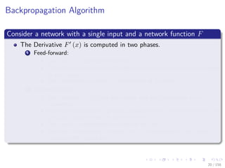 Images/cinvestav
Backpropagation Algorithm
Consider a network with a single input and a network function F
The Derivative F (x) is computed in two phases.
1 Feed-forward:
The input x is fed into the network.
The primitive functions at the nodes and their derivatives are evaluated
at each node.
The derivatives are stored at the left side of the node.
2 Backpropagation:
The constant 1 is fed into the output unit and the network is run
backwards.
Incoming information to a node is added and the result is multiplied by
the value stored in the left part of the unit.
The result is transmitted to the left of the unit.
The result collected at the input unit is the derivative of the network
function with respect to x.
20 / 158
 