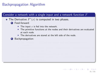 Images/cinvestav
Backpropagation Algorithm
Consider a network with a single input and a network function F
The Derivative F (x) is computed in two phases.
1 Feed-forward:
The input x is fed into the network.
The primitive functions at the nodes and their derivatives are evaluated
at each node.
The derivatives are stored at the left side of the node.
2 Backpropagation:
The constant 1 is fed into the output unit and the network is run
backwards.
Incoming information to a node is added and the result is multiplied by
the value stored in the left part of the unit.
The result is transmitted to the left of the unit.
The result collected at the input unit is the derivative of the network
function with respect to x.
20 / 158
 