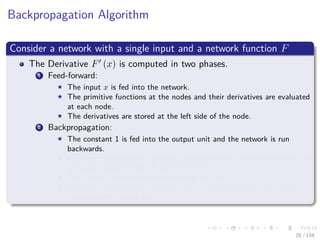 Images/cinvestav
Backpropagation Algorithm
Consider a network with a single input and a network function F
The Derivative F (x) is computed in two phases.
1 Feed-forward:
The input x is fed into the network.
The primitive functions at the nodes and their derivatives are evaluated
at each node.
The derivatives are stored at the left side of the node.
2 Backpropagation:
The constant 1 is fed into the output unit and the network is run
backwards.
Incoming information to a node is added and the result is multiplied by
the value stored in the left part of the unit.
The result is transmitted to the left of the unit.
The result collected at the input unit is the derivative of the network
function with respect to x.
20 / 158
 
