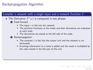 Images/cinvestav
Backpropagation Algorithm
Consider a network with a single input and a network function F
The Derivative F (x) is computed in two phases.
1 Feed-forward:
The input x is fed into the network.
The primitive functions at the nodes and their derivatives are evaluated
at each node.
The derivatives are stored at the left side of the node.
2 Backpropagation:
The constant 1 is fed into the output unit and the network is run
backwards.
Incoming information to a node is added and the result is multiplied by
the value stored in the left part of the unit.
The result is transmitted to the left of the unit.
The result collected at the input unit is the derivative of the network
function with respect to x.
20 / 158
 