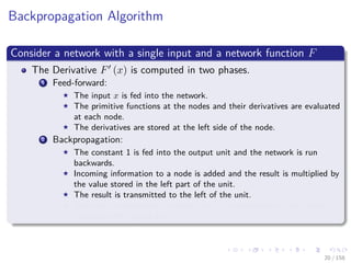 Images/cinvestav
Backpropagation Algorithm
Consider a network with a single input and a network function F
The Derivative F (x) is computed in two phases.
1 Feed-forward:
The input x is fed into the network.
The primitive functions at the nodes and their derivatives are evaluated
at each node.
The derivatives are stored at the left side of the node.
2 Backpropagation:
The constant 1 is fed into the output unit and the network is run
backwards.
Incoming information to a node is added and the result is multiplied by
the value stored in the left part of the unit.
The result is transmitted to the left of the unit.
The result collected at the input unit is the derivative of the network
function with respect to x.
20 / 158
 