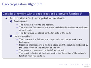 Images/cinvestav
Backpropagation Algorithm
Consider a network with a single input and a network function F
The Derivative F (x) is computed in two phases.
1 Feed-forward:
The input x is fed into the network.
The primitive functions at the nodes and their derivatives are evaluated
at each node.
The derivatives are stored at the left side of the node.
2 Backpropagation:
The constant 1 is fed into the output unit and the network is run
backwards.
Incoming information to a node is added and the result is multiplied by
the value stored in the left part of the unit.
The result is transmitted to the left of the unit.
The result collected at the input unit is the derivative of the network
function with respect to x.
20 / 158
 