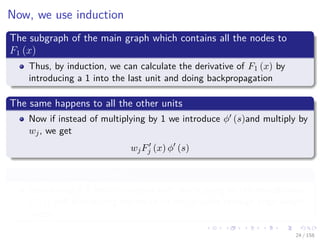 Images/cinvestav
Now, we use induction
The subgraph of the main graph which contains all the nodes to
F1 (x)
Thus, by induction, we can calculate the derivative of F1 (x) by
introducing a 1 into the last unit and doing backpropagation
The same happens to all the other units
Now if instead of multiplying by 1 we introduce φ (s)and multiply by
wj, we get
wjFj (x) φ (s)
This can be accomplished by
Introducing a 1 into the output unit, multiplying by the stored value
φ (s) and distributing the result to the m units through edge weight
nodes.
24 / 158
 
