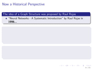 Images/cinvestav
Now a Historical Perspective
The idea of a Graph Structure was proposed by Raul Rojas
“Neural Networks - A Systematic Introduction” by Raul Rojas in
1996...
TensorFlow was initially released in November 9, 2015
Originally an inception of the project “Google Brain” (Circa 2011)
So TensorFlow started around 2012-2013 with internal development
and DNNResearch’s code (Hinton’s Company)
However, the graph idea was introduced in 2002 in torch, the basis of
Pytorch (Circa 2016)
One of the creators, Samy Bengio, is the brother of Joshua Bengio [3]
34 / 158
 